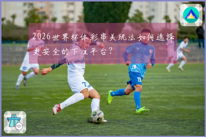 2026世界杯体彩串关玩法如何选择更安全的下注平台？